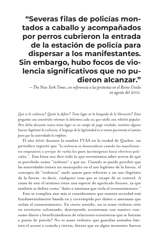 “Severas filas de policias mon- tados a caballo y acompafiados por perros cubrieron la entrada  de la estacién de policia para dispersar a los manifestantes. Sin embargo, hubo focos de vio- lencia significativos que no pu- dieron alcanzar.”  — The Netw York Times, en refrencia a las protestas en el Reino Unido enagosto del 2011.  Qué e la volencia? Quitn la deine? Tiene ugar en  bisqueda de la liberacion’? Etas preguntas cas ancestrles retoman la delantera cada ves qu estalla una rebelion populr. Pero dicha discusion nunca toma lugar en un campo de jusgo nivelado; mientras lgunos buscan lgitimar la violencic, e enguaje de  legtimidad en s mismo povimenta l camino. para que los autoridades a empleen,  El asio 2001 durante la cumbre FTAA en Ia ciudad de Quebee, un peridico report que "la violencia se desencadens cusndo los manifestan- tes empezaron a arrojar de vuelta los gases lscrimogenos hacia efectivos poli- ciales.”. Esta linea nos dice todo lo que necesitamos saber acerca de qué es percibido como "violento” y qué no. Cusndo se puede percibir que Las autoridades tienen un monopolio en el uso legitimo de Ia fuerza, cl concepto de "violencia” sucle usarse para referirse a un uso ilegitimo de la fuerza -es decir, cualquier cosa que se escape de su control. A causa de esto el término tiene una especie de significado flotante, ya que también se define como “dafio 0 smenaza que viola el consentimicnto.”  Esto se complica aun mis si consideramos que nuestra socicdad esta fundamentalmente basada en y corrompida por dafios o amenszas que violan el consentimiento. En cierto sentido, no cs acaso violento vivir en territorio colonizado, destruyendo ecosistemas con nuestro con sumo diario y beneficiandonos de relaciones econémicas que se fucrzan a punta de pistola? No cs acaso violento que guardias armados lim  iten el acceso a comida y tierras, bicnes que en algin momento fucron 